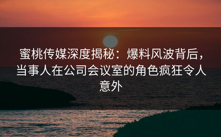 蜜桃传媒深度揭秘：爆料风波背后，当事人在公司会议室的角色疯狂令人意外