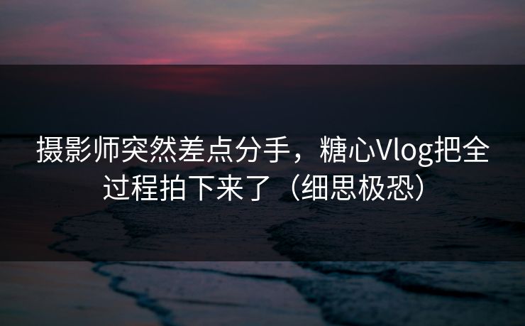 摄影师突然差点分手，糖心Vlog把全过程拍下来了（细思极恐）