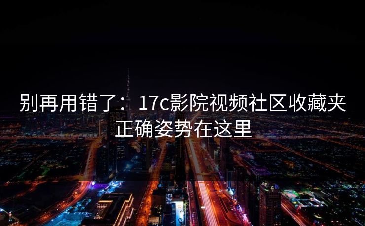 别再用错了:17c影院视频社区收藏夹正确姿势在这里 别再用错了:17c影院视频社区收藏夹正确姿势在这里