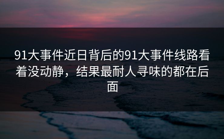 91大事件近日背后的91大事件线路看着没动静,结果最耐人寻味的都在后面 91大事件近日背后的91大事件线路看着没动静,结果最耐人寻味的都在后面