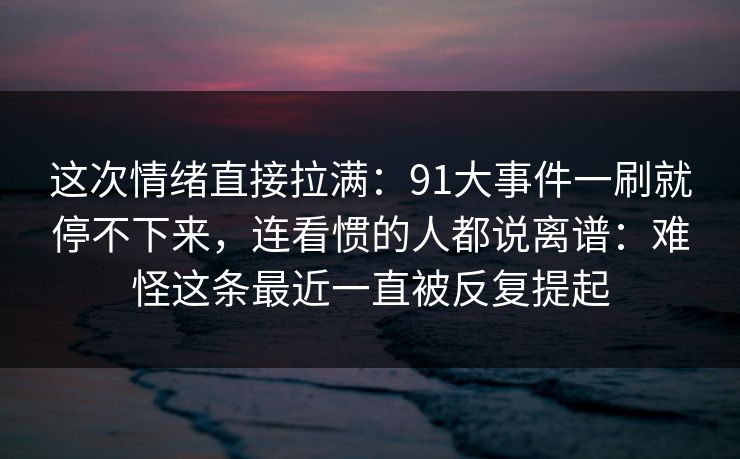 这次情绪直接拉满：91大事件一刷就停不下来，连看惯的人都说离谱：难怪这条最近一直被反复提起