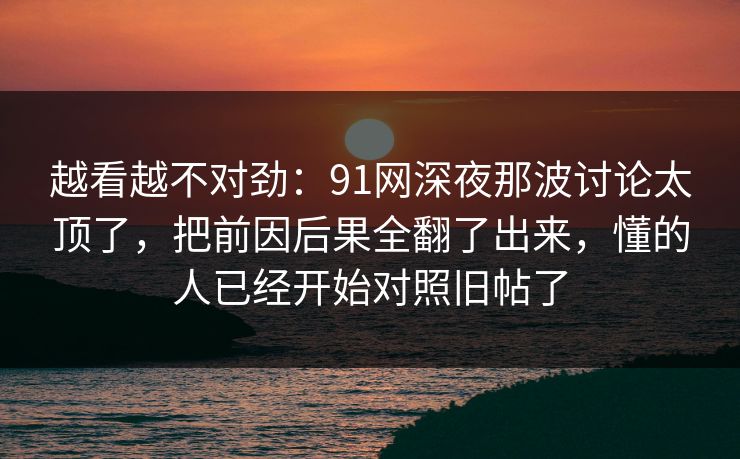 越看越不对劲:91网深夜那波讨论太顶了,把前因后果全翻了出来,懂的人已经开始对照旧帖了 越看越不对劲:91网深夜那波讨论太顶了,把前因后果全翻了出来,懂的人已经开始对照旧帖了