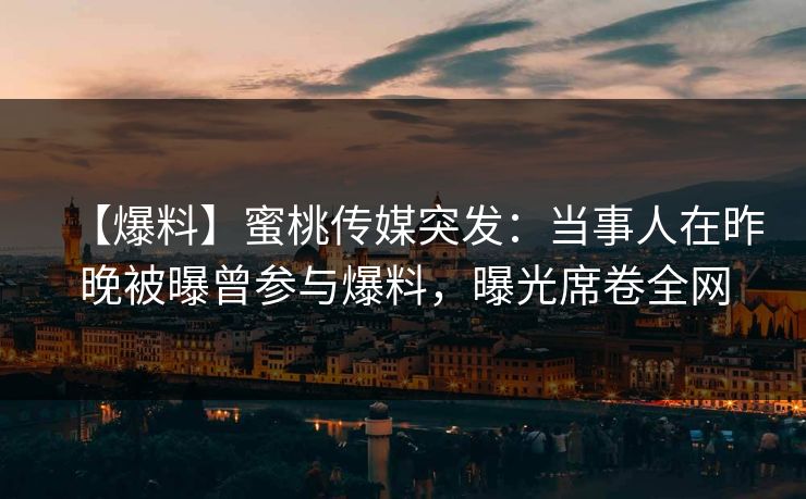 【爆料】蜜桃传媒突发：当事人在昨晚被曝曾参与爆料，曝光席卷全网