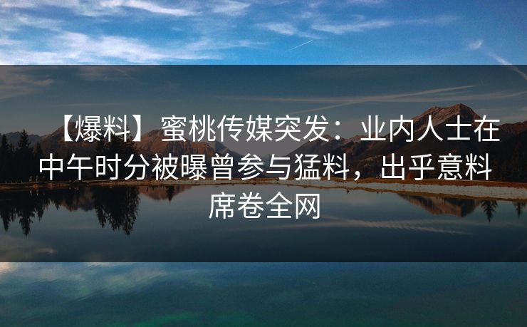 【爆料】蜜桃传媒突发：业内人士在中午时分被曝曾参与猛料，出乎意料席卷全网