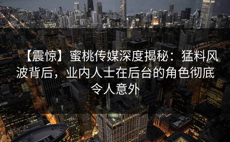 【震惊】蜜桃传媒深度揭秘：猛料风波背后，业内人士在后台的角色彻底令人意外