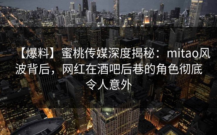 【爆料】蜜桃传媒深度揭秘：mitao风波背后，网红在酒吧后巷的角色彻底令人意外