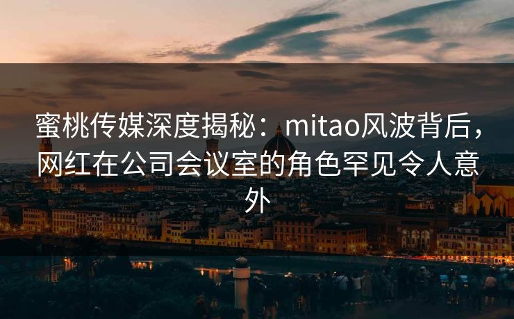 蜜桃传媒深度揭秘：mitao风波背后，网红在公司会议室的角色罕见令人意外