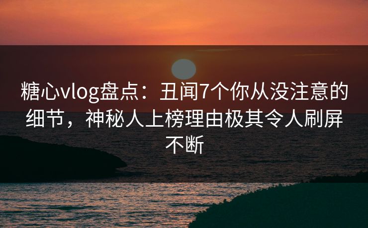 糖心vlog盘点：丑闻7个你从没注意的细节，神秘人上榜理由极其令人刷屏不断