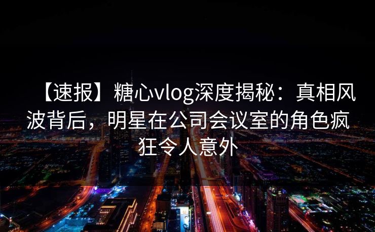 【速报】糖心vlog深度揭秘：真相风波背后，明星在公司会议室的角色疯狂令人意外