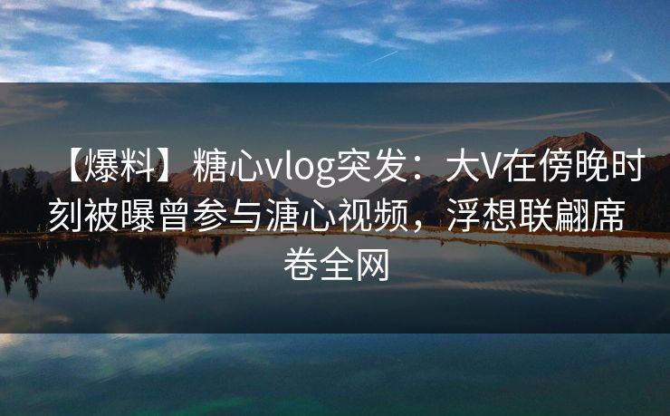 【爆料】糖心vlog突发:大V在傍晚时刻被曝曾参与溏心视频,浮想联翩席卷全网 【爆料】糖心vlog突发:大V在傍晚时刻被曝曾参与溏心视频,浮想联翩席卷全网