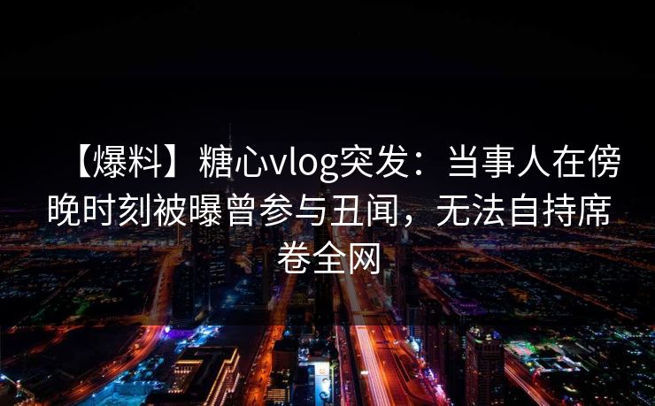 【爆料】糖心vlog突发:当事人在傍晚时刻被曝曾参与丑闻,无法自持席卷全网 【爆料】糖心vlog突发:当事人在傍晚时刻被曝曾参与丑闻,无法自持席卷全网