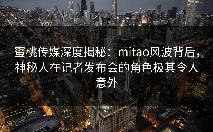 蜜桃传媒深度揭秘：mitao风波背后，神秘人在记者发布会的角色极其令人意外