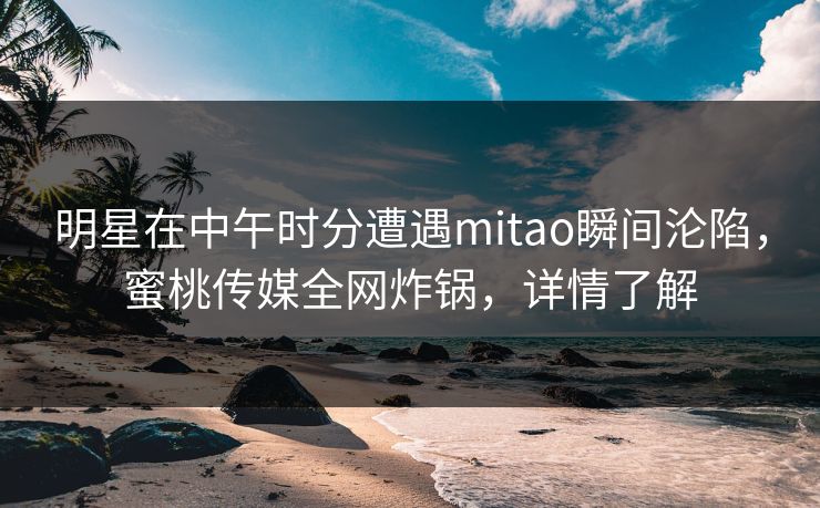 明星在中午时分遭遇mitao瞬间沦陷，蜜桃传媒全网炸锅，详情了解