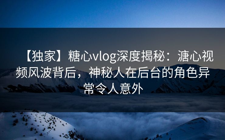 【独家】糖心vlog深度揭秘：溏心视频风波背后，神秘人在后台的角色异常令人意外
