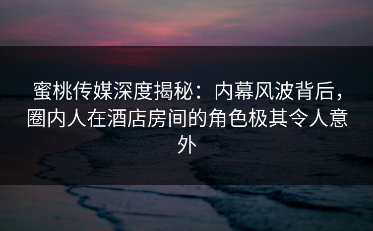 蜜桃传媒深度揭秘：内幕风波背后，圈内人在酒店房间的角色极其令人意外