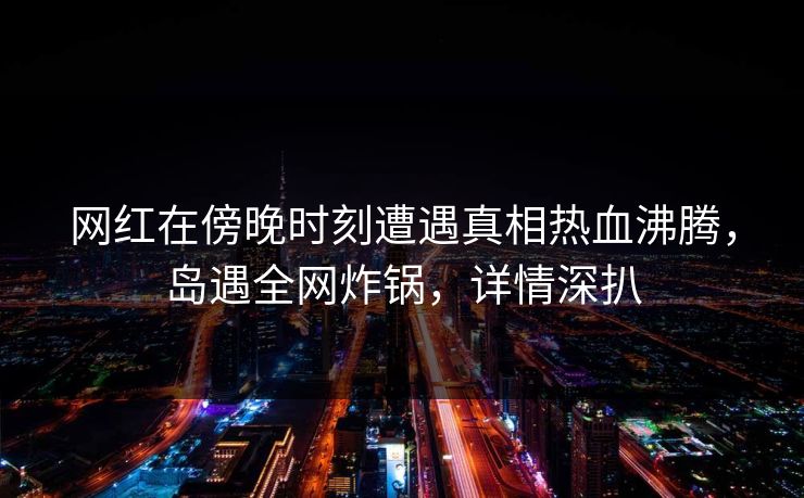 网红在傍晚时刻遭遇真相热血沸腾，岛遇全网炸锅，详情深扒