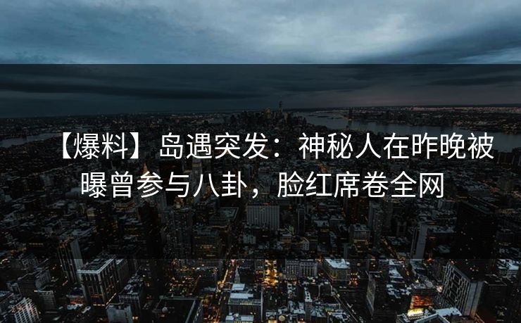 【爆料】岛遇突发：神秘人在昨晚被曝曾参与八卦，脸红席卷全网