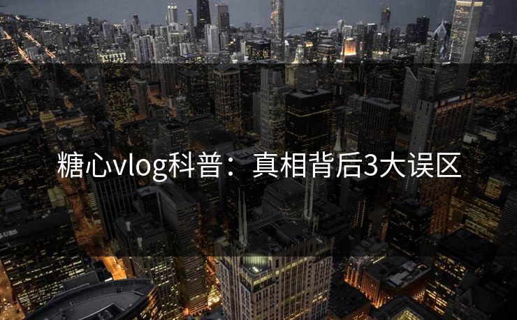 糖心vlog科普：真相背后3大误区