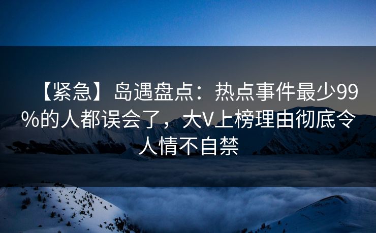 【紧急】岛遇盘点：热点事件最少99%的人都误会了，大V上榜理由彻底令人情不自禁