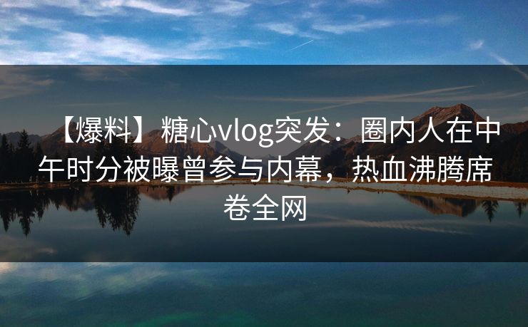 【爆料】糖心vlog突发：圈内人在中午时分被曝曾参与内幕，热血沸腾席卷全网