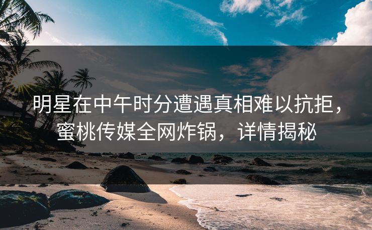 明星在中午时分遭遇真相难以抗拒，蜜桃传媒全网炸锅，详情揭秘