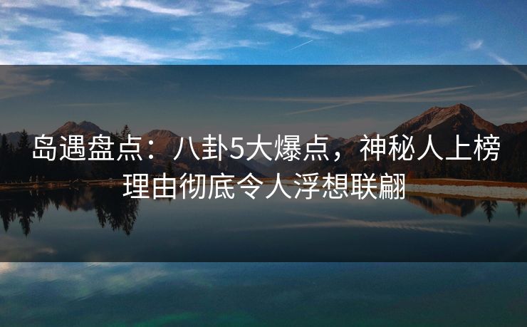 岛遇盘点：八卦5大爆点，神秘人上榜理由彻底令人浮想联翩