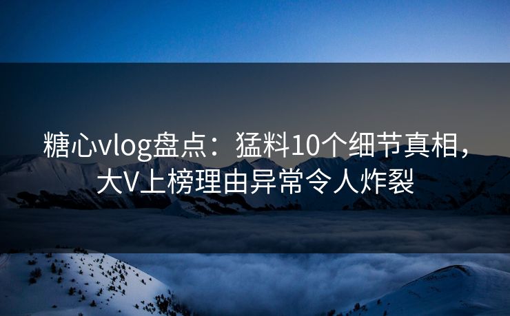 糖心vlog盘点：猛料10个细节真相，大V上榜理由异常令人炸裂