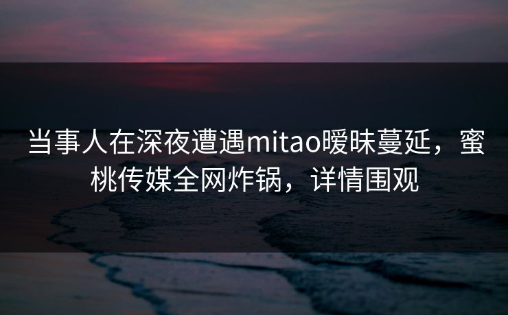 当事人在深夜遭遇mitao暧昧蔓延，蜜桃传媒全网炸锅，详情围观