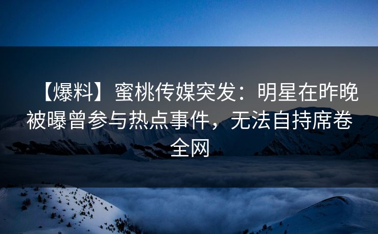 【爆料】蜜桃传媒突发：明星在昨晚被曝曾参与热点事件，无法自持席卷全网