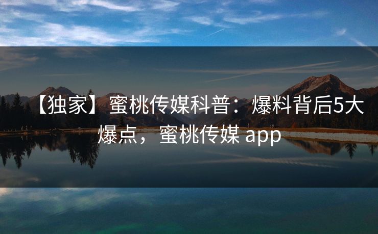 【独家】蜜桃传媒科普：爆料背后5大爆点，蜜桃传媒 app