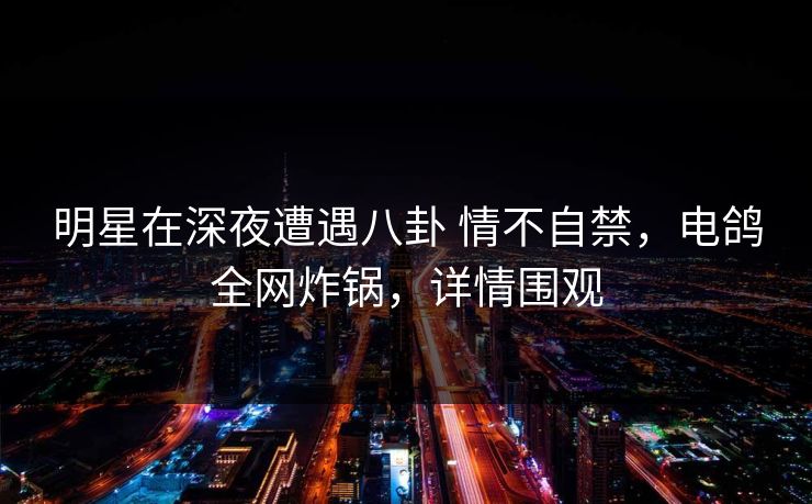 明星在深夜遭遇八卦 情不自禁，电鸽全网炸锅，详情围观