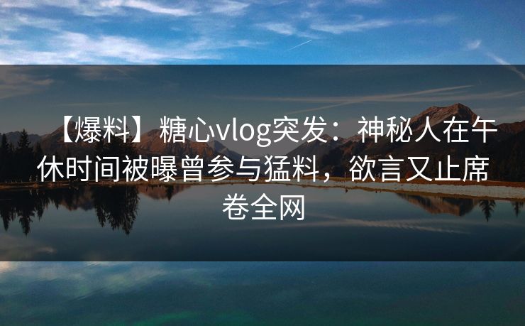 【爆料】糖心vlog突发：神秘人在午休时间被曝曾参与猛料，欲言又止席卷全网