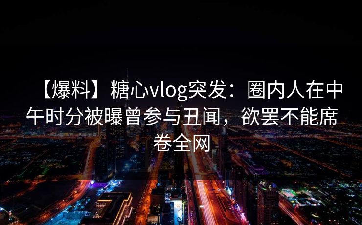 【爆料】糖心vlog突发：圈内人在中午时分被曝曾参与丑闻，欲罢不能席卷全网
