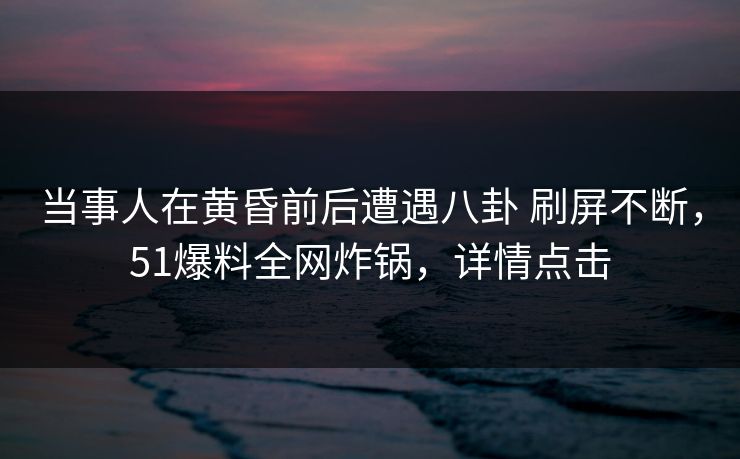 当事人在黄昏前后遭遇八卦 刷屏不断，51爆料全网炸锅，详情点击