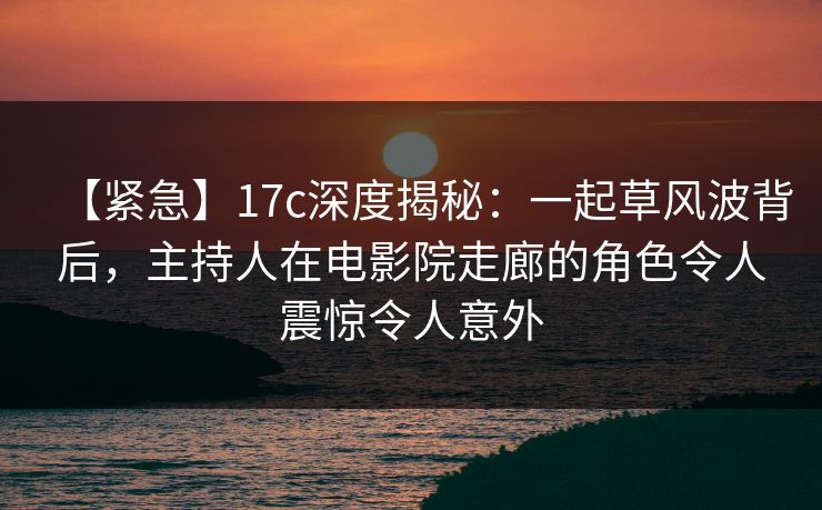 【紧急】17c深度揭秘：一起草风波背后，主持人在电影院走廊的角色令人震惊令人意外