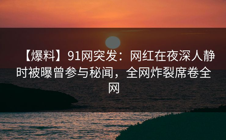 【爆料】91网突发：网红在夜深人静时被曝曾参与秘闻，全网炸裂席卷全网