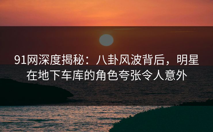 91网深度揭秘：八卦风波背后，明星在地下车库的角色夸张令人意外