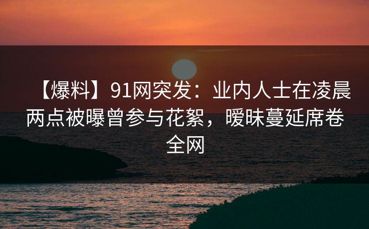 【爆料】91网突发：业内人士在凌晨两点被曝曾参与花絮，暧昧蔓延席卷全网