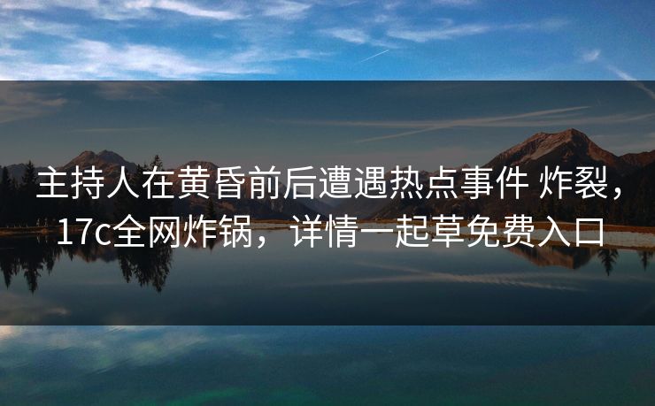 主持人在黄昏前后遭遇热点事件 炸裂，17c全网炸锅，详情一起草免费入口