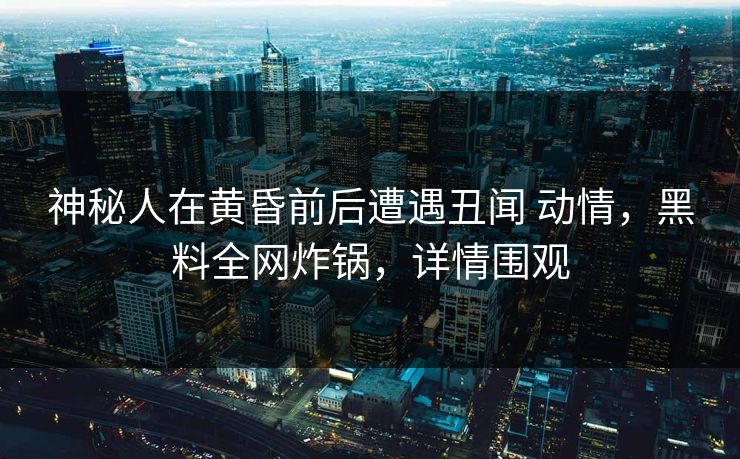 神秘人在黄昏前后遭遇丑闻 动情，黑料全网炸锅，详情围观