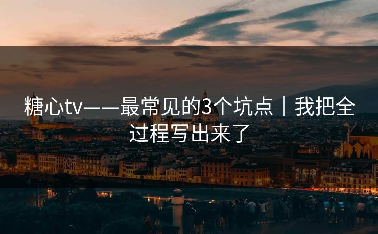 糖心tv——最常见的3个坑点｜我把全过程写出来了