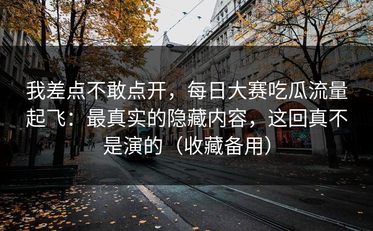 我差点不敢点开，每日大赛吃瓜流量起飞：最真实的隐藏内容，这回真不是演的（收藏备用）