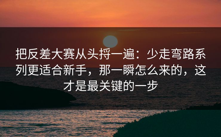 把反差大赛从头捋一遍：少走弯路系列更适合新手，那一瞬怎么来的，这才是最关键的一步