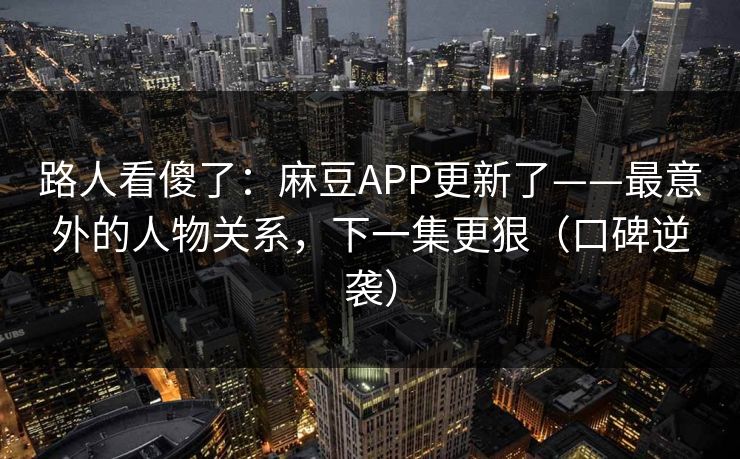 路人看傻了：麻豆APP更新了——最意外的人物关系，下一集更狠（口碑逆袭）
