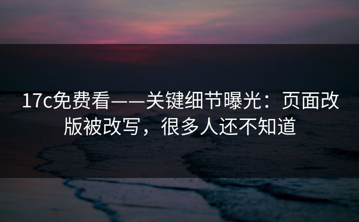 17c免费看——关键细节曝光：页面改版被改写，很多人还不知道