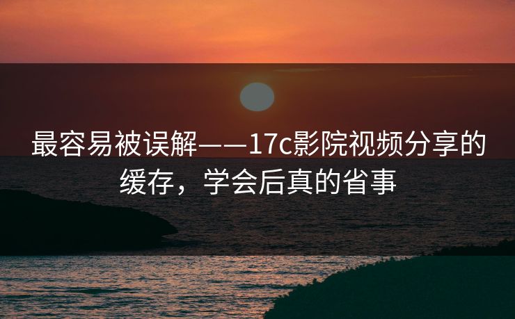 最容易被误解——17c影院视频分享的缓存，学会后真的省事