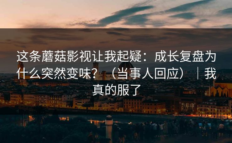 这条蘑菇影视让我起疑：成长复盘为什么突然变味？（当事人回应）｜我真的服了